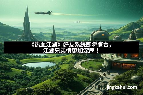 《热血江湖》好友系统即将登台，江湖兄弟情更加深厚！